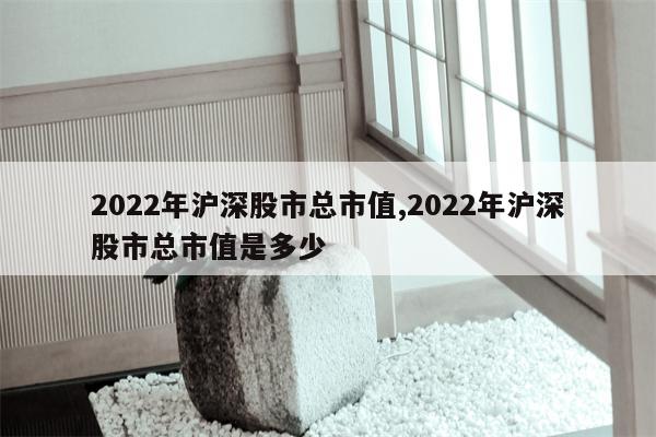 2022年沪深股市总市值,2022年沪深股市总市值是多少
